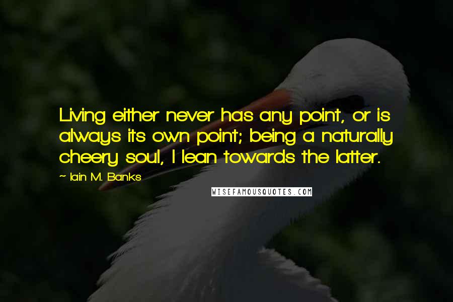 Iain M. Banks Quotes: Living either never has any point, or is always its own point; being a naturally cheery soul, I lean towards the latter.