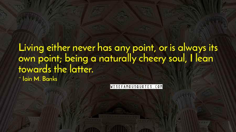 Iain M. Banks Quotes: Living either never has any point, or is always its own point; being a naturally cheery soul, I lean towards the latter.