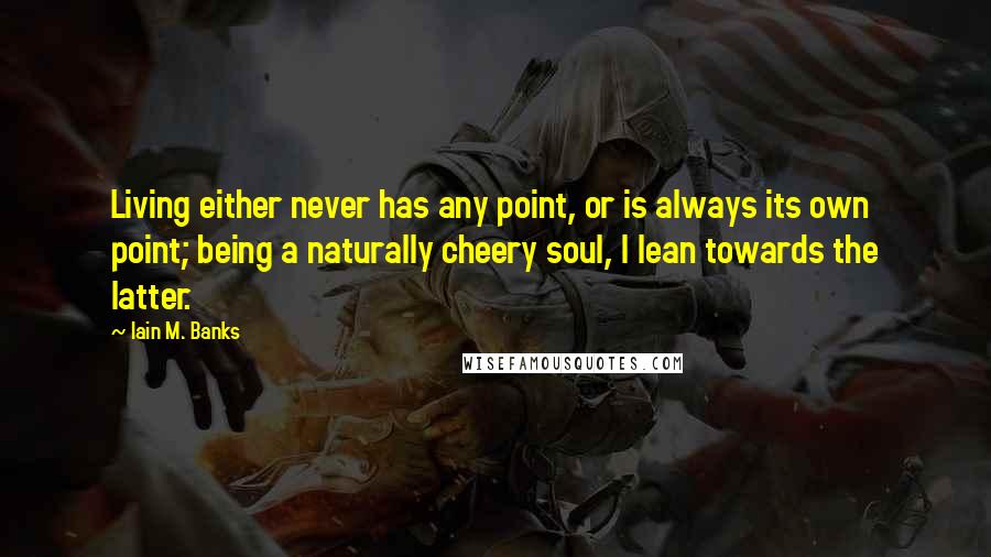 Iain M. Banks Quotes: Living either never has any point, or is always its own point; being a naturally cheery soul, I lean towards the latter.