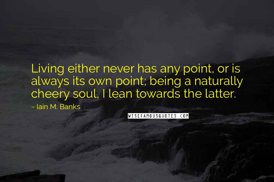 Iain M. Banks Quotes: Living either never has any point, or is always its own point; being a naturally cheery soul, I lean towards the latter.