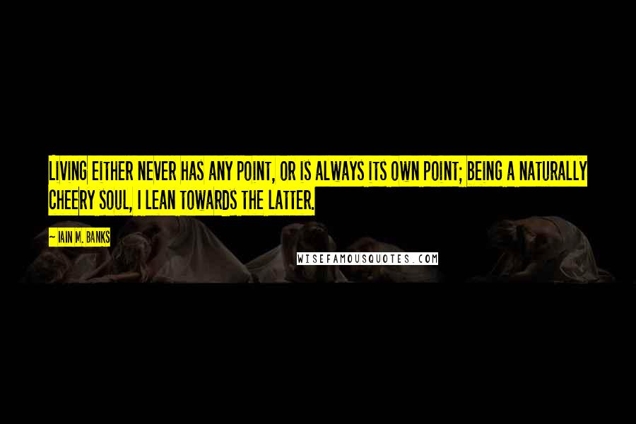 Iain M. Banks Quotes: Living either never has any point, or is always its own point; being a naturally cheery soul, I lean towards the latter.