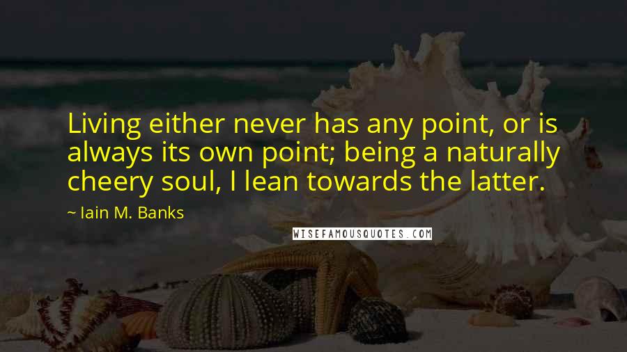 Iain M. Banks Quotes: Living either never has any point, or is always its own point; being a naturally cheery soul, I lean towards the latter.