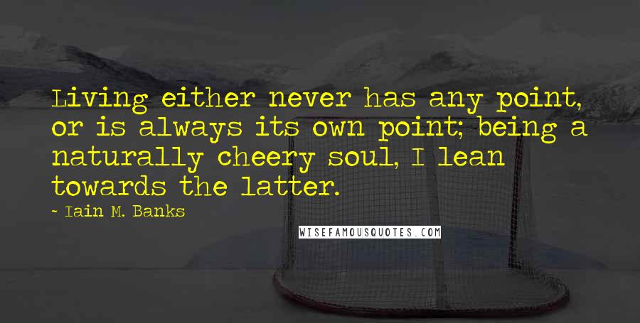 Iain M. Banks Quotes: Living either never has any point, or is always its own point; being a naturally cheery soul, I lean towards the latter.