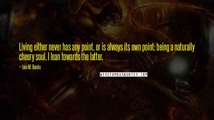 Iain M. Banks Quotes: Living either never has any point, or is always its own point; being a naturally cheery soul, I lean towards the latter.