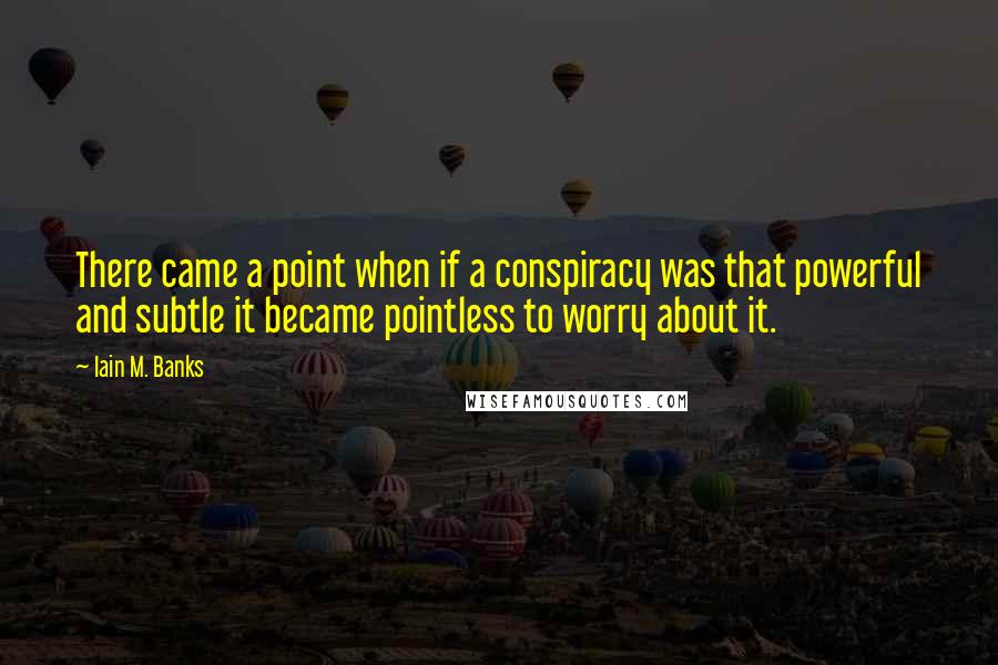 Iain M. Banks Quotes: There came a point when if a conspiracy was that powerful and subtle it became pointless to worry about it.