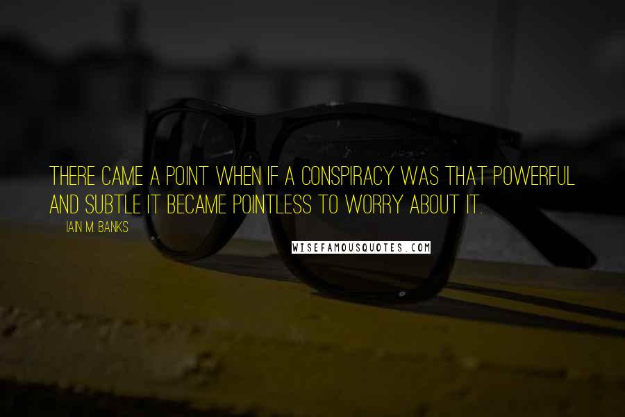 Iain M. Banks Quotes: There came a point when if a conspiracy was that powerful and subtle it became pointless to worry about it.