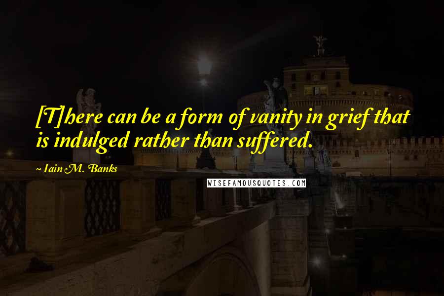 Iain M. Banks Quotes: [T]here can be a form of vanity in grief that is indulged rather than suffered.