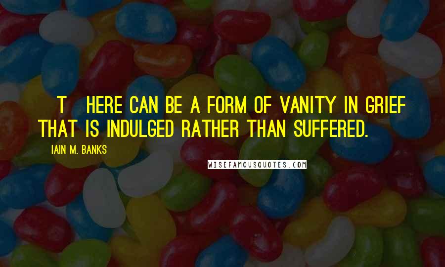 Iain M. Banks Quotes: [T]here can be a form of vanity in grief that is indulged rather than suffered.