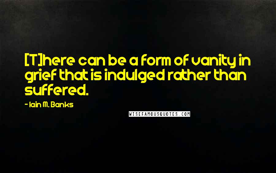 Iain M. Banks Quotes: [T]here can be a form of vanity in grief that is indulged rather than suffered.