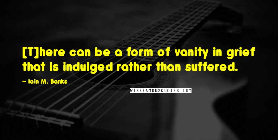 Iain M. Banks Quotes: [T]here can be a form of vanity in grief that is indulged rather than suffered.