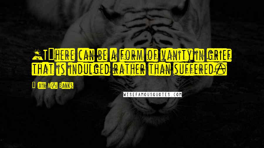 Iain M. Banks Quotes: [T]here can be a form of vanity in grief that is indulged rather than suffered.