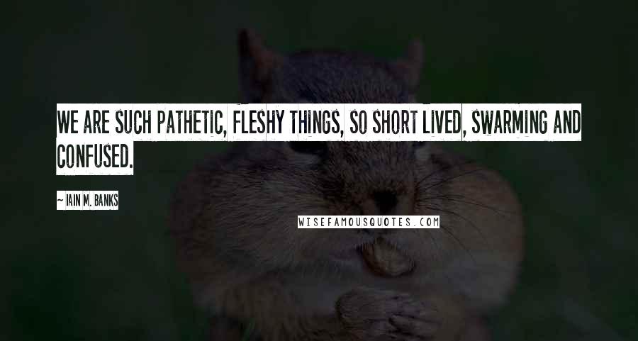 Iain M. Banks Quotes: We are such pathetic, fleshy things, so short lived, swarming and confused.