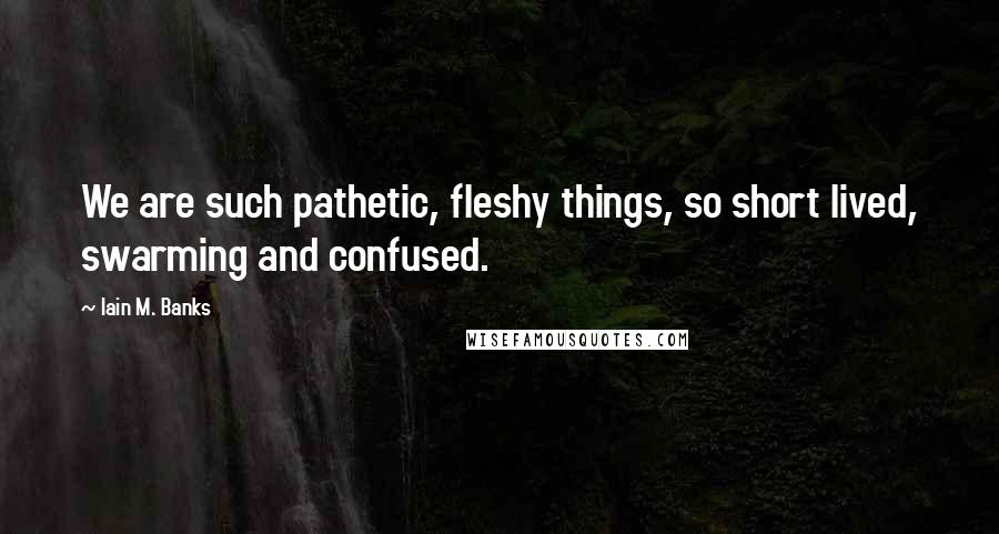 Iain M. Banks Quotes: We are such pathetic, fleshy things, so short lived, swarming and confused.