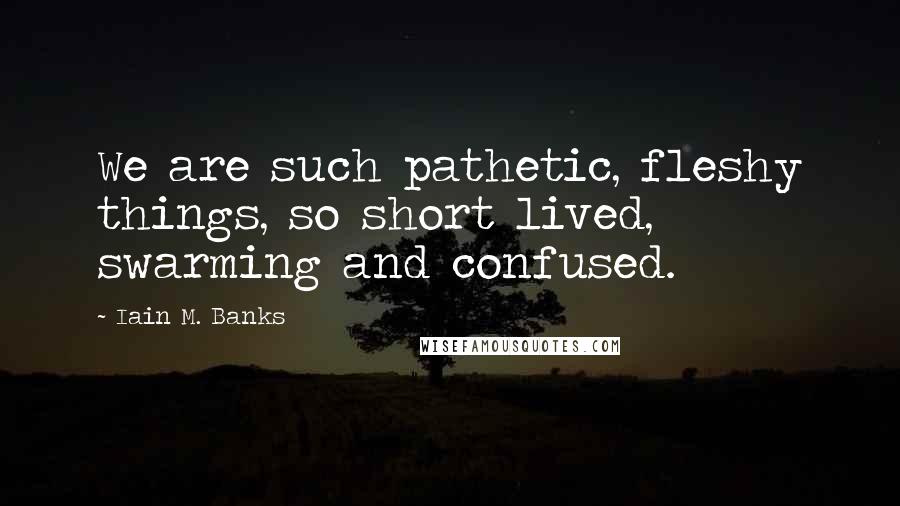 Iain M. Banks Quotes: We are such pathetic, fleshy things, so short lived, swarming and confused.