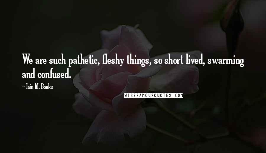 Iain M. Banks Quotes: We are such pathetic, fleshy things, so short lived, swarming and confused.