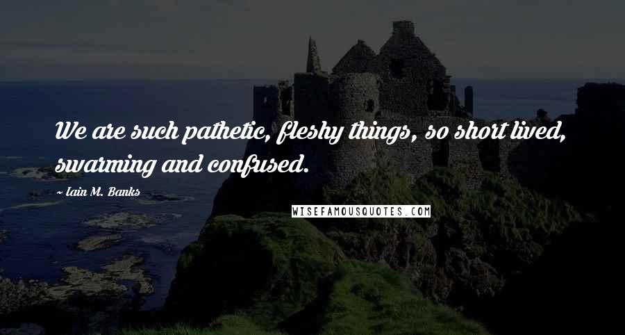 Iain M. Banks Quotes: We are such pathetic, fleshy things, so short lived, swarming and confused.