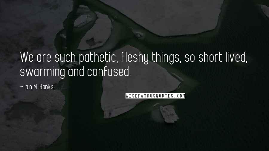 Iain M. Banks Quotes: We are such pathetic, fleshy things, so short lived, swarming and confused.