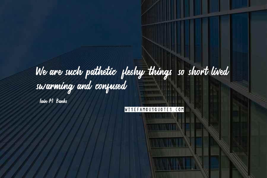 Iain M. Banks Quotes: We are such pathetic, fleshy things, so short lived, swarming and confused.