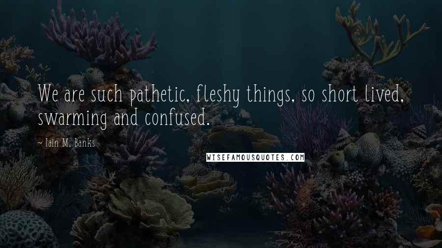Iain M. Banks Quotes: We are such pathetic, fleshy things, so short lived, swarming and confused.