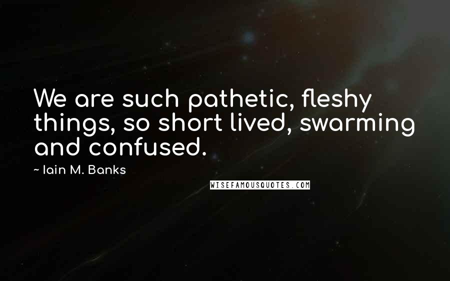Iain M. Banks Quotes: We are such pathetic, fleshy things, so short lived, swarming and confused.