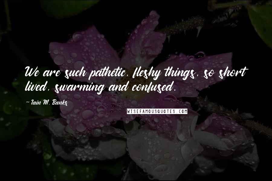 Iain M. Banks Quotes: We are such pathetic, fleshy things, so short lived, swarming and confused.