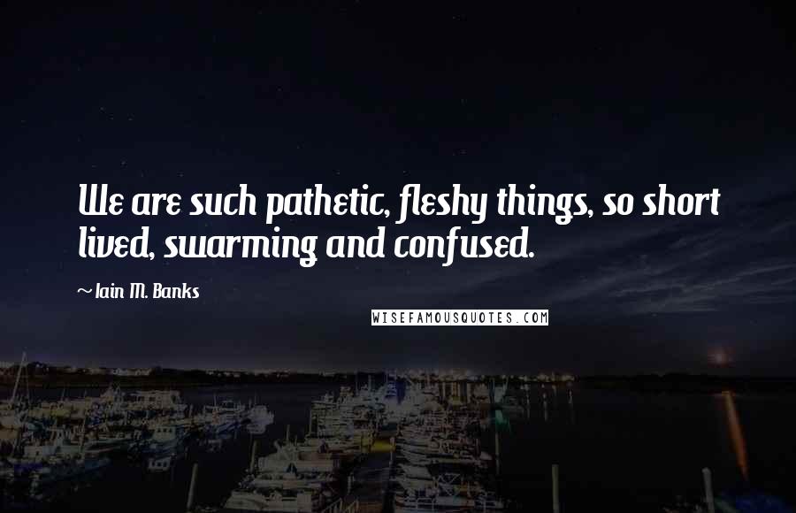 Iain M. Banks Quotes: We are such pathetic, fleshy things, so short lived, swarming and confused.