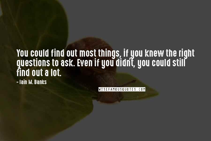 Iain M. Banks Quotes: You could find out most things, if you knew the right questions to ask. Even if you didn't, you could still find out a lot.