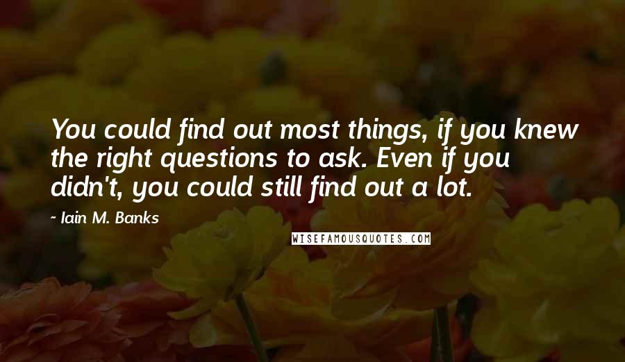 Iain M. Banks Quotes: You could find out most things, if you knew the right questions to ask. Even if you didn't, you could still find out a lot.