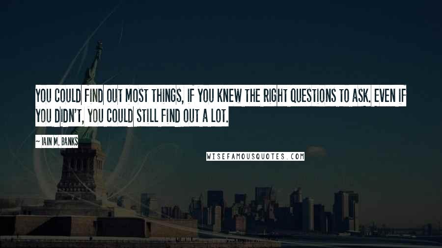 Iain M. Banks Quotes: You could find out most things, if you knew the right questions to ask. Even if you didn't, you could still find out a lot.