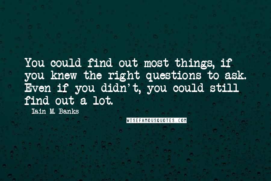 Iain M. Banks Quotes: You could find out most things, if you knew the right questions to ask. Even if you didn't, you could still find out a lot.