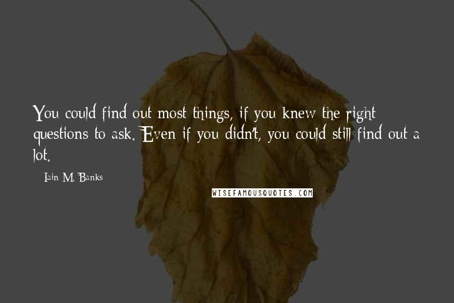 Iain M. Banks Quotes: You could find out most things, if you knew the right questions to ask. Even if you didn't, you could still find out a lot.