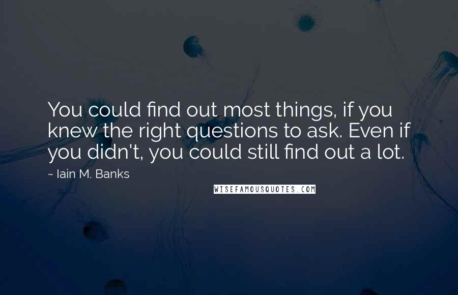Iain M. Banks Quotes: You could find out most things, if you knew the right questions to ask. Even if you didn't, you could still find out a lot.