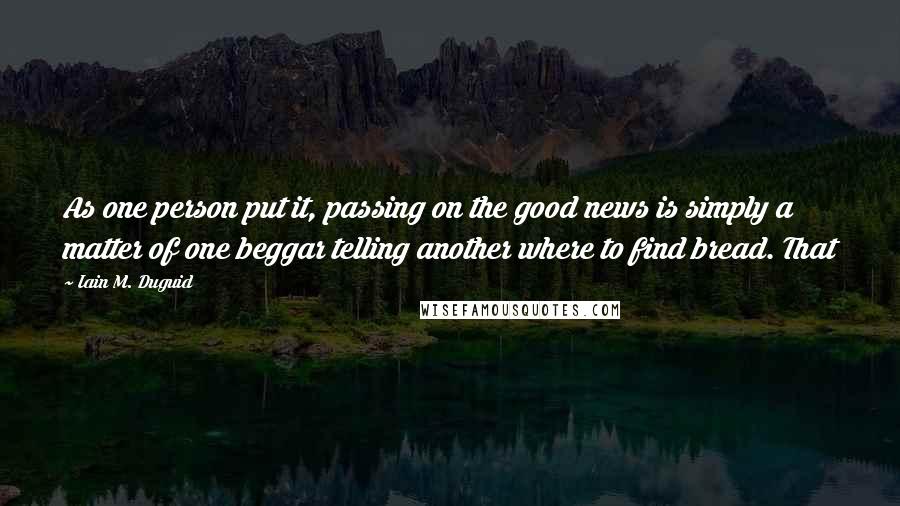 Iain M. Duguid Quotes: As one person put it, passing on the good news is simply a matter of one beggar telling another where to find bread. That