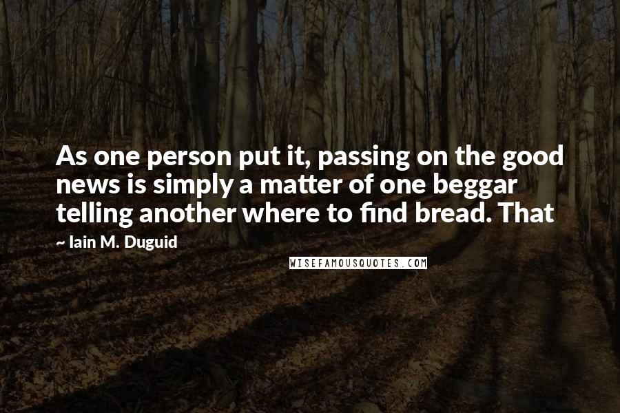 Iain M. Duguid Quotes: As one person put it, passing on the good news is simply a matter of one beggar telling another where to find bread. That