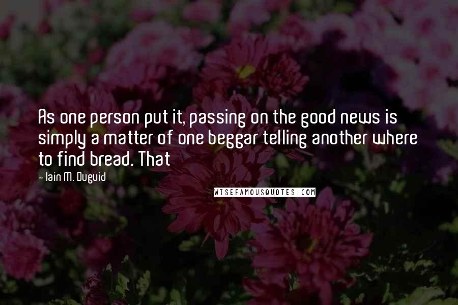 Iain M. Duguid Quotes: As one person put it, passing on the good news is simply a matter of one beggar telling another where to find bread. That