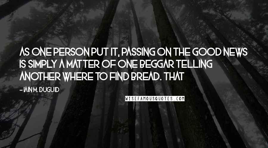 Iain M. Duguid Quotes: As one person put it, passing on the good news is simply a matter of one beggar telling another where to find bread. That