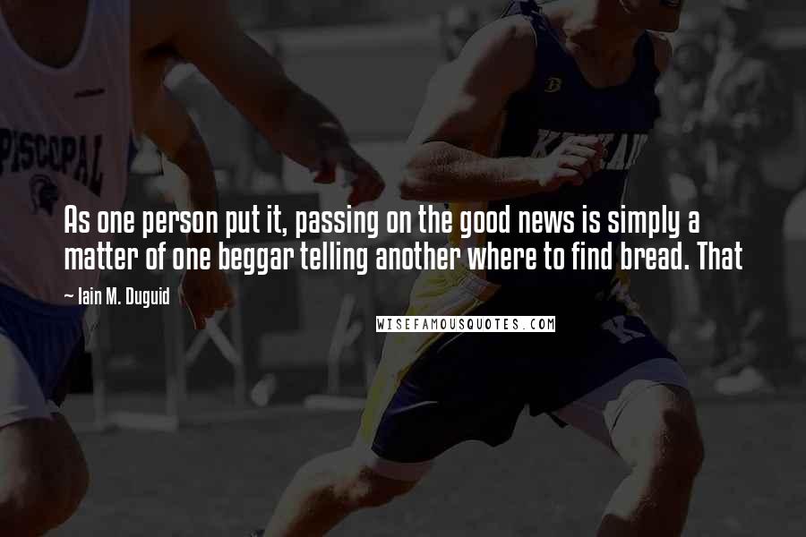 Iain M. Duguid Quotes: As one person put it, passing on the good news is simply a matter of one beggar telling another where to find bread. That