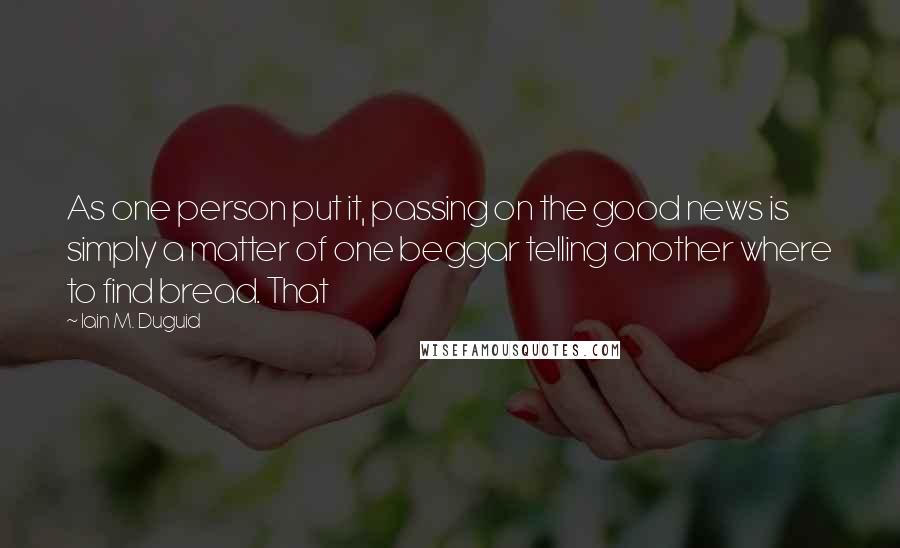 Iain M. Duguid Quotes: As one person put it, passing on the good news is simply a matter of one beggar telling another where to find bread. That