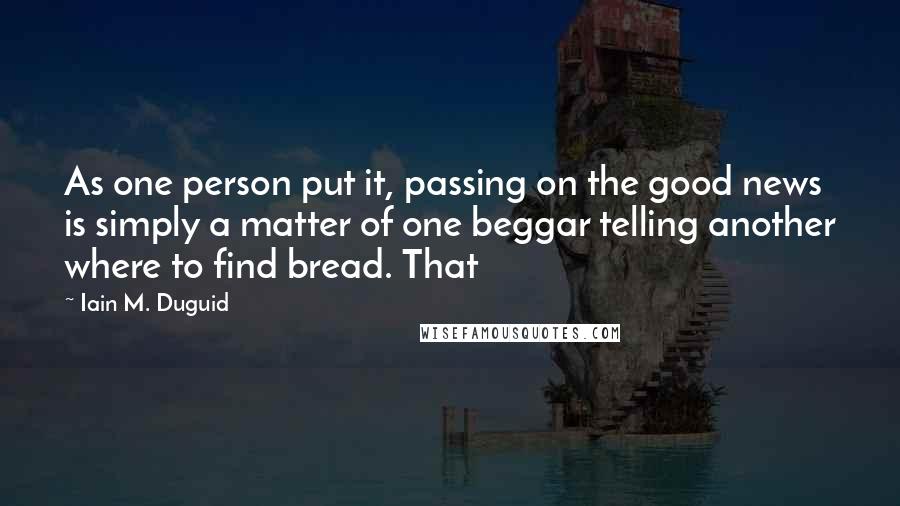 Iain M. Duguid Quotes: As one person put it, passing on the good news is simply a matter of one beggar telling another where to find bread. That