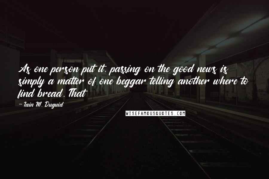 Iain M. Duguid Quotes: As one person put it, passing on the good news is simply a matter of one beggar telling another where to find bread. That