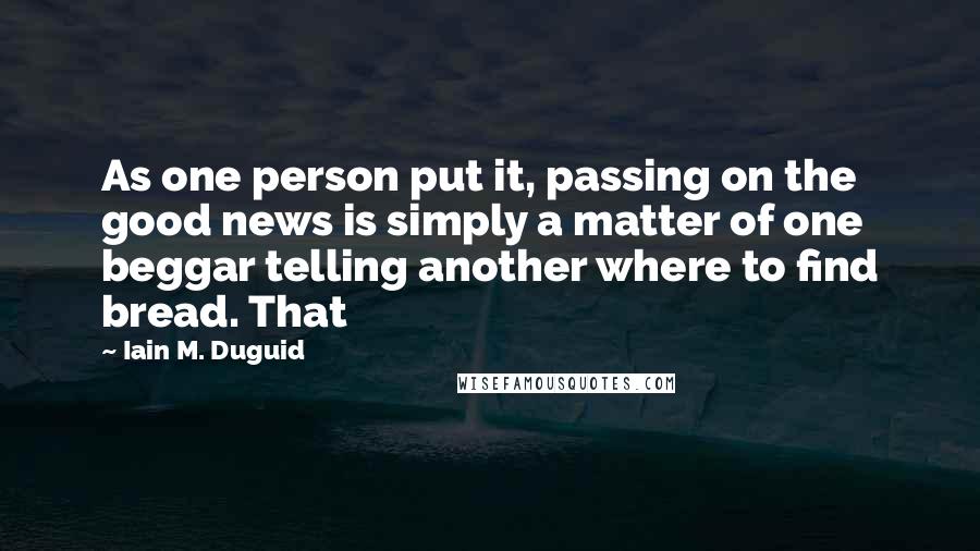 Iain M. Duguid Quotes: As one person put it, passing on the good news is simply a matter of one beggar telling another where to find bread. That