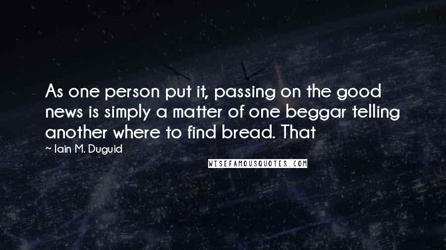 Iain M. Duguid Quotes: As one person put it, passing on the good news is simply a matter of one beggar telling another where to find bread. That