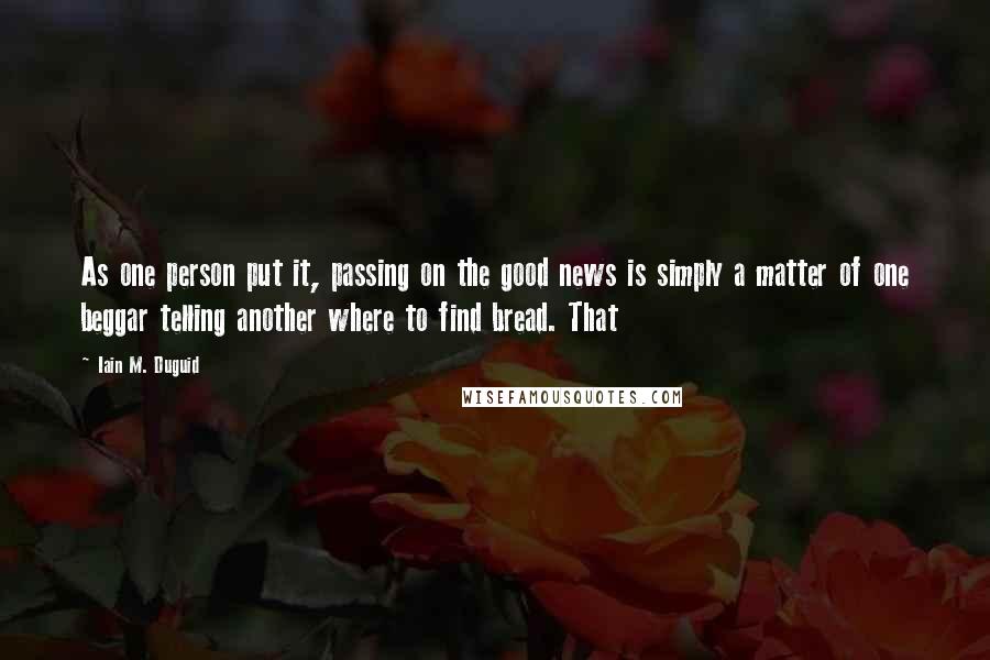 Iain M. Duguid Quotes: As one person put it, passing on the good news is simply a matter of one beggar telling another where to find bread. That