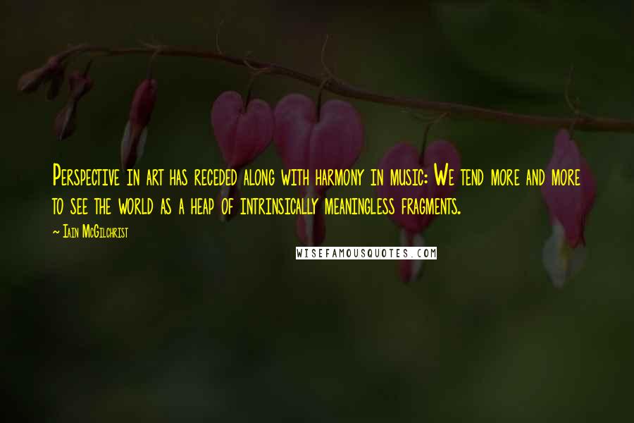 Iain McGilchrist Quotes: Perspective in art has receded along with harmony in music: We tend more and more to see the world as a heap of intrinsically meaningless fragments.