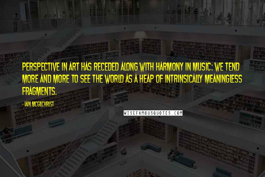 Iain McGilchrist Quotes: Perspective in art has receded along with harmony in music: We tend more and more to see the world as a heap of intrinsically meaningless fragments.