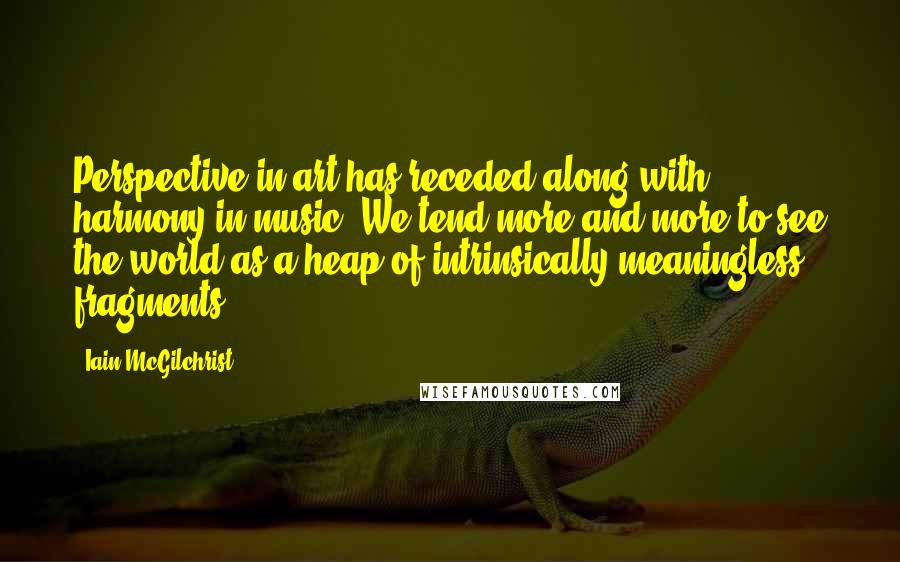 Iain McGilchrist Quotes: Perspective in art has receded along with harmony in music: We tend more and more to see the world as a heap of intrinsically meaningless fragments.