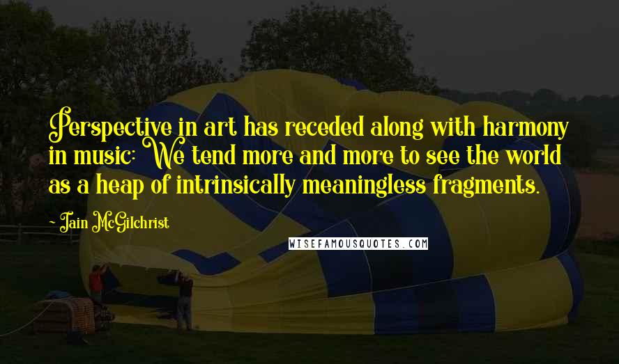 Iain McGilchrist Quotes: Perspective in art has receded along with harmony in music: We tend more and more to see the world as a heap of intrinsically meaningless fragments.