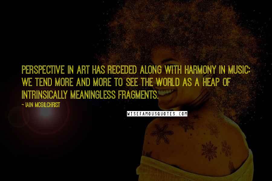 Iain McGilchrist Quotes: Perspective in art has receded along with harmony in music: We tend more and more to see the world as a heap of intrinsically meaningless fragments.