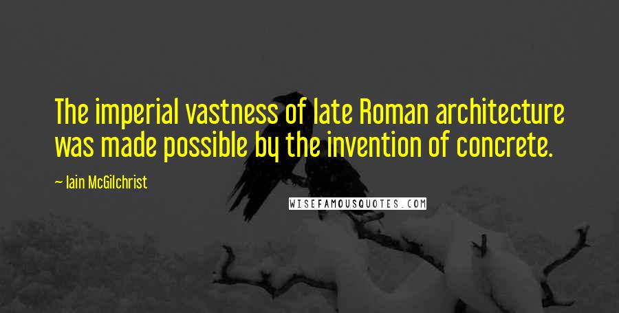 Iain McGilchrist Quotes: The imperial vastness of late Roman architecture was made possible by the invention of concrete.