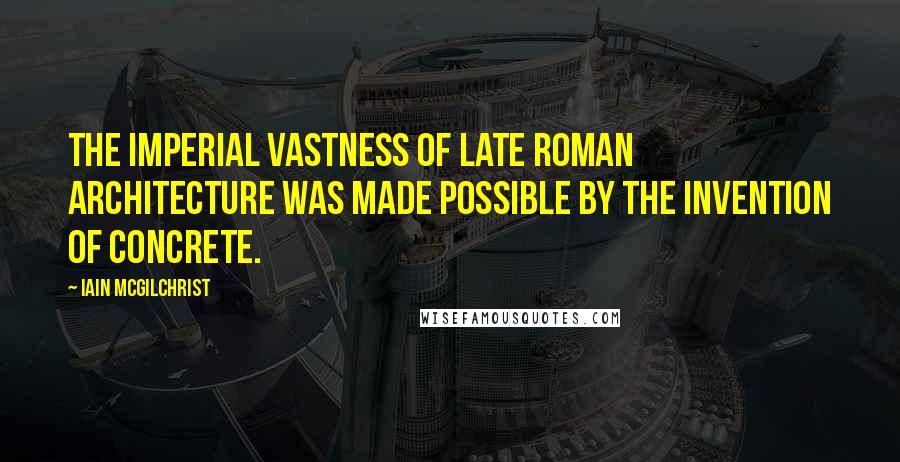 Iain McGilchrist Quotes: The imperial vastness of late Roman architecture was made possible by the invention of concrete.